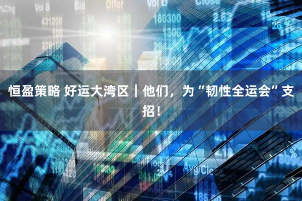 恒盈策略 好运大湾区｜他们，为“韧性全运会”支招！