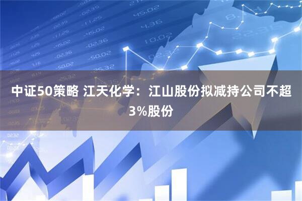 中证50策略 江天化学：江山股份拟减持公司不超3%股份
