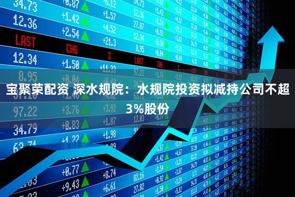 宝聚荣配资 深水规院：水规院投资拟减持公司不超3%股份