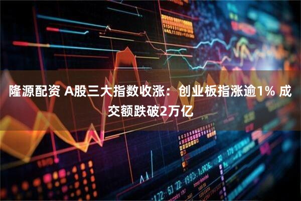 隆源配资 A股三大指数收涨：创业板指涨逾1% 成交额跌破2万亿