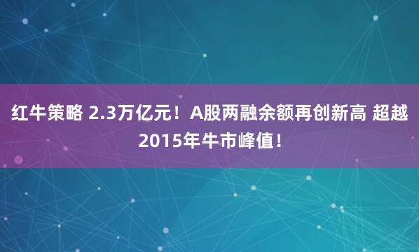 红牛策略 2.3万亿元！A股两融余额再创新高 超越2015年牛市峰值！