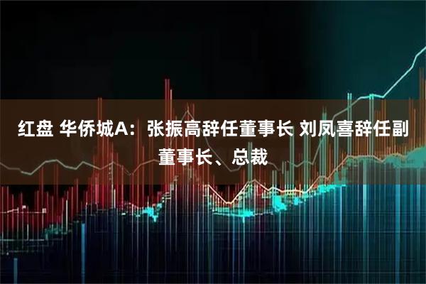 红盘 华侨城A：张振高辞任董事长 刘凤喜辞任副董事长、总裁
