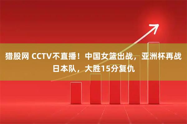 猎股网 CCTV不直播！中国女篮出战，亚洲杯再战日本队，大胜15分复仇