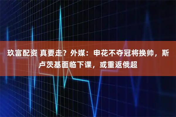 玖富配资 真要走？外媒：申花不夺冠将换帅，斯卢茨基面临下课，或重返俄超