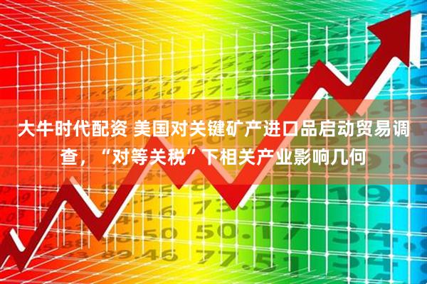 大牛时代配资 美国对关键矿产进口品启动贸易调查，“对等关税”下相关产业影响几何