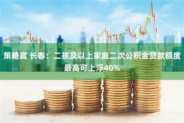策略赢 长春：二孩及以上家庭二次公积金贷款额度最高可上浮40%