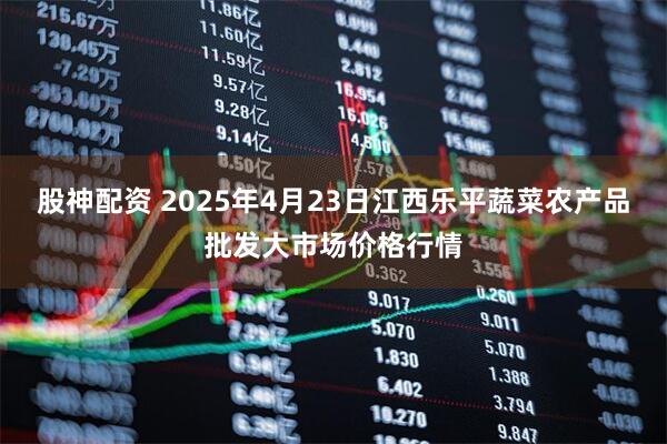 股神配资 2025年4月23日江西乐平蔬菜农产品批发大市场价格行情