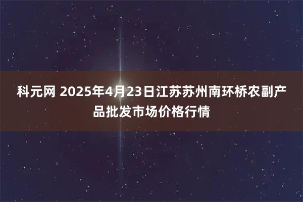 科元网 2025年4月23日江苏苏州南环桥农副产品批发市场价格行情
