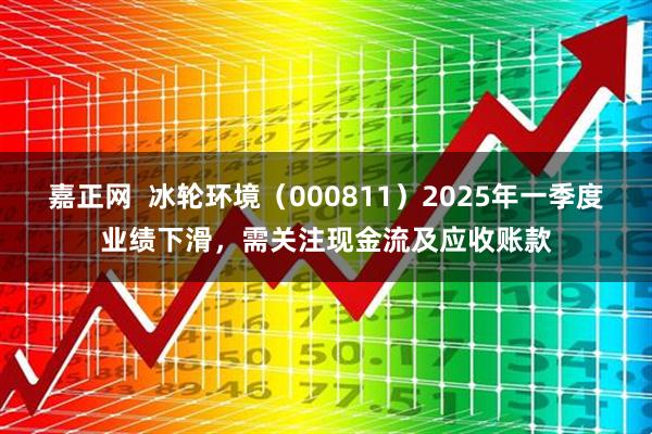 嘉正网  冰轮环境（000811）2025年一季度业绩下滑，需关注现金流及应收账款