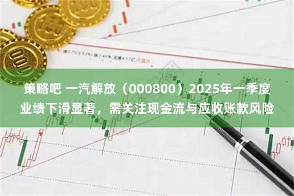 策略吧 一汽解放（000800）2025年一季度业绩下滑显著，需关注现金流与应收账款风险