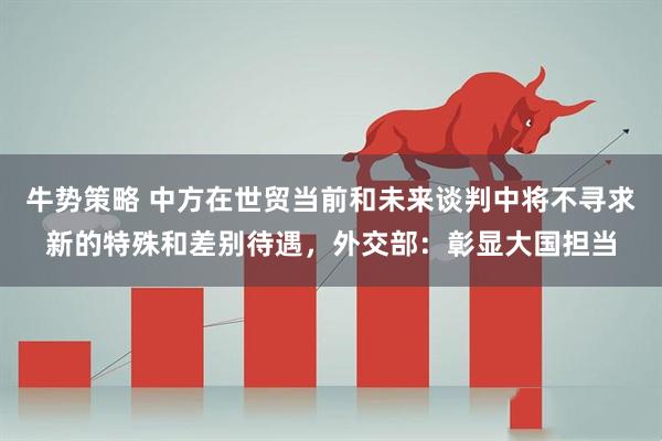 牛势策略 中方在世贸当前和未来谈判中将不寻求新的特殊和差别待遇，外交部：彰显大国担当