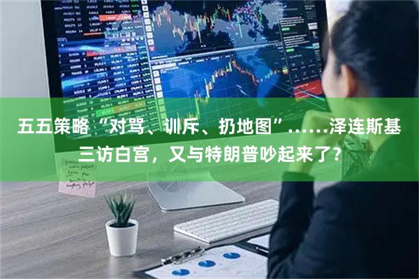 五五策略 “对骂、训斥、扔地图”……泽连斯基三访白宫，又与特朗普吵起来了？