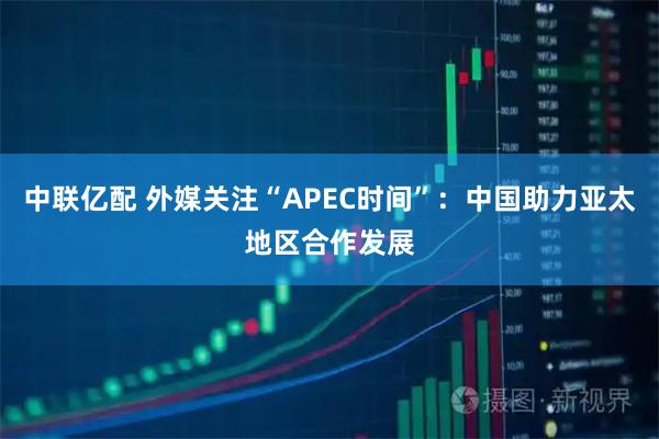 中联亿配 外媒关注“APEC时间”：中国助力亚太地区合作发展