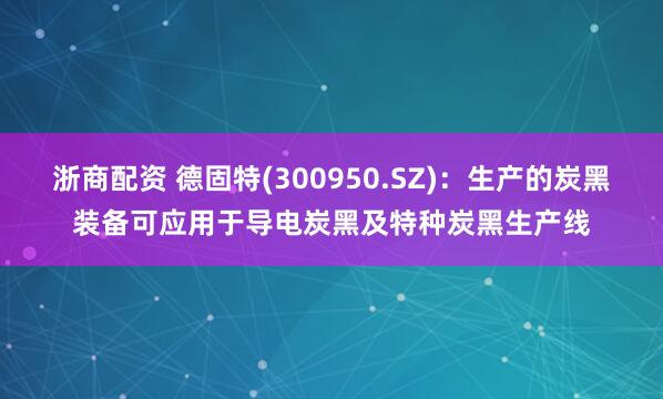 浙商配资 德固特(300950.SZ)：生产的炭黑装备可应用于导电炭黑及特种炭黑生产线