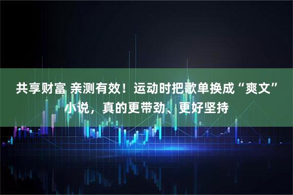 共享财富 亲测有效！运动时把歌单换成“爽文”小说，真的更带劲、更好坚持