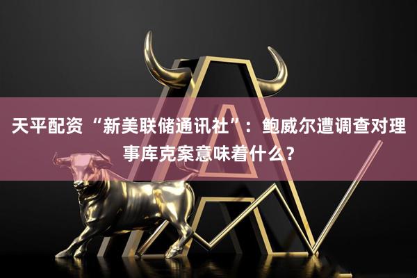 天平配资 “新美联储通讯社”：鲍威尔遭调查对理事库克案意味着什么？