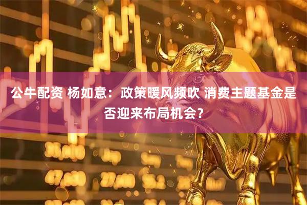 公牛配资 杨如意：政策暖风频吹 消费主题基金是否迎来布局机会？