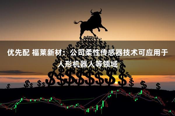 优先配 福莱新材：公司柔性传感器技术可应用于人形机器人等领域