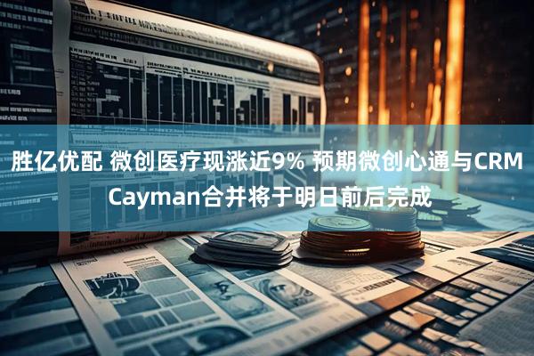 胜亿优配 微创医疗现涨近9% 预期微创心通与CRM Cayman合并将于明日前后完成
