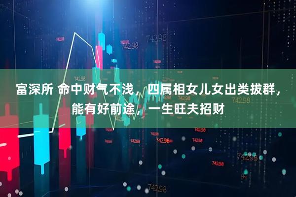 富深所 命中财气不浅，四属相女儿女出类拔群，能有好前途，一生旺夫招财