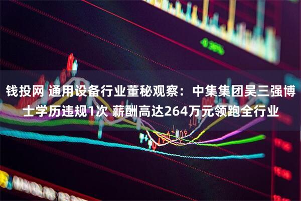 钱投网 通用设备行业董秘观察：中集集团吴三强博士学历违规1次 薪酬高达264万元领跑全行业