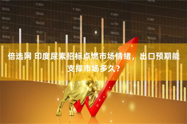 倍选网 印度尿素招标点燃市场情绪，出口预期能支撑市场多久？