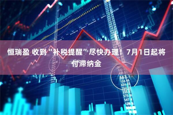 恒瑞盈 收到“补税提醒”尽快办理！7月1日起将付滞纳金
