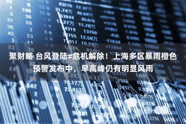 聚财略 台风登陆≠危机解除！上海多区暴雨橙色预警发布中，早高峰仍有明显风雨
