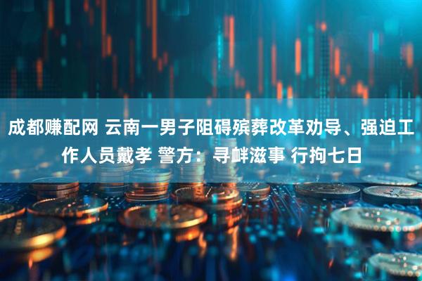 成都赚配网 云南一男子阻碍殡葬改革劝导、强迫工作人员戴孝 警方：寻衅滋事 行拘七日